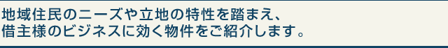 地域住民のニーズや立地の特性を踏まえ、借主様のビジネスに効く物件をご紹介します。