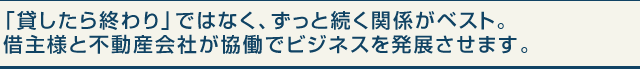 「貸したら終わり」ではなく、ずっと続く関係がベスト。借主様と不動産会社が協働でビジネスを発展させます。