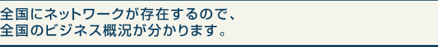 全国にネットワークが存在するので、全国のビジネス概況が分かります。